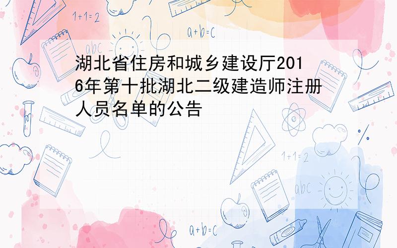 湖北省住房和城乡建设厅2016年第十批湖北二级建造师注册人员名单的公告