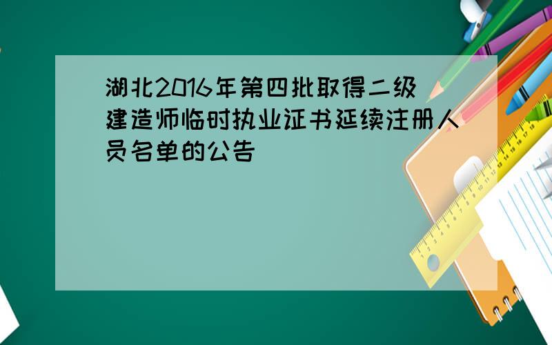 湖北2016年第四批取得二级建造师临时执业证书延续注册人员名单的公告