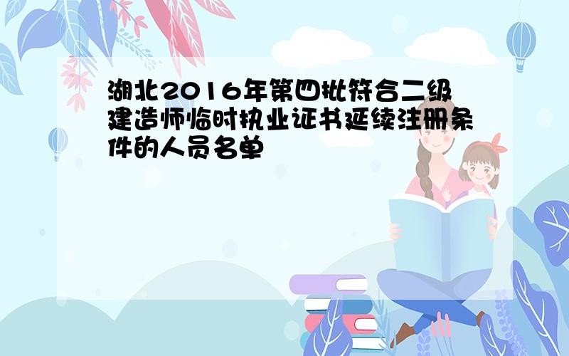 湖北2016年第四批符合二级建造师临时执业证书延续注册条件的人员名单