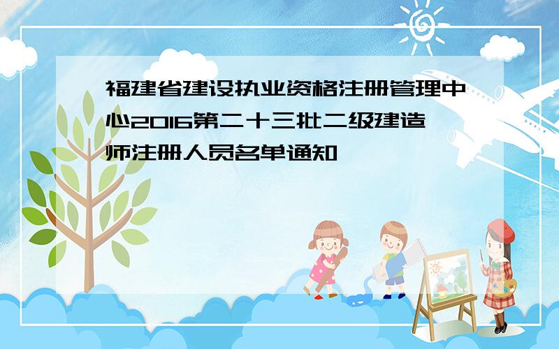 福建省建设执业资格注册管理中心2016第二十三批二级建造师注册人员名单通知