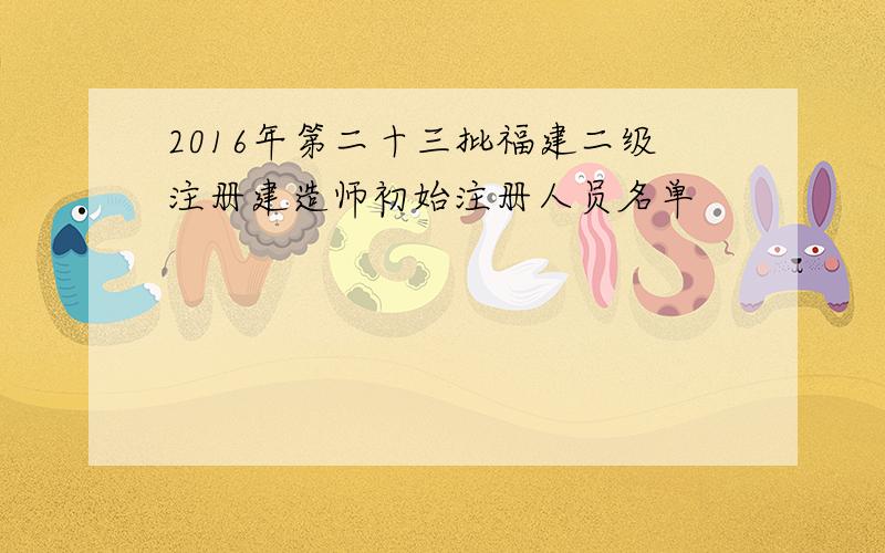 2016年第二十三批福建二级注册建造师初始注册人员名单