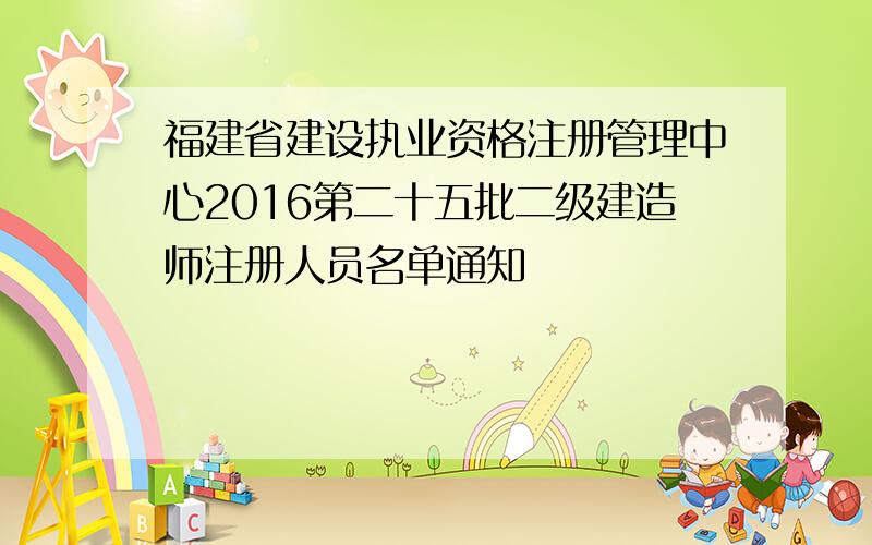 福建省建设执业资格注册管理中心2016第二十五批二级建造师注册人员名单通知