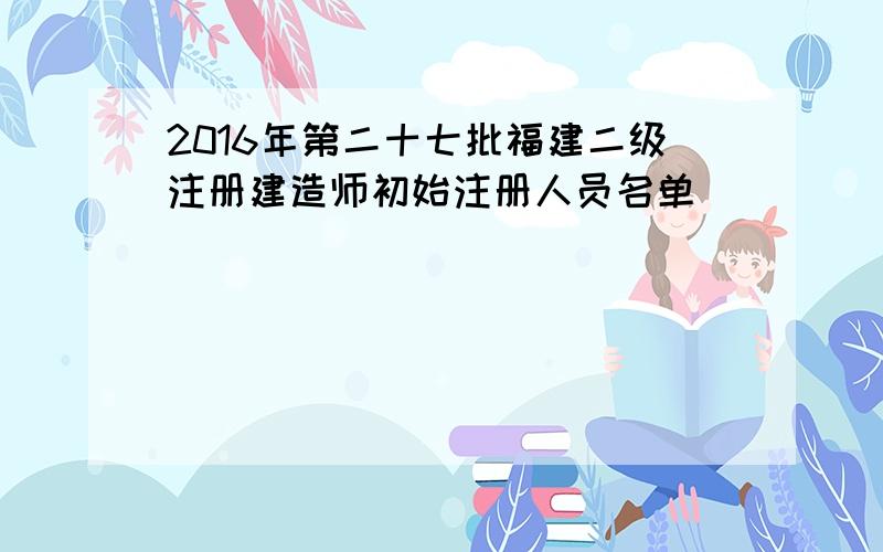 2016年第二十七批福建二级注册建造师初始注册人员名单