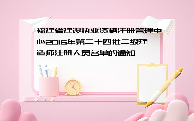 福建省建设执业资格注册管理中心2016年第二十四批二级建造师注册人员名单的通知