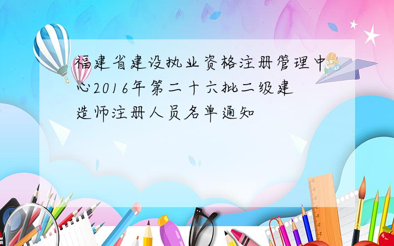 福建省建设执业资格注册管理中心2016年第二十六批二级建造师注册人员名单通知