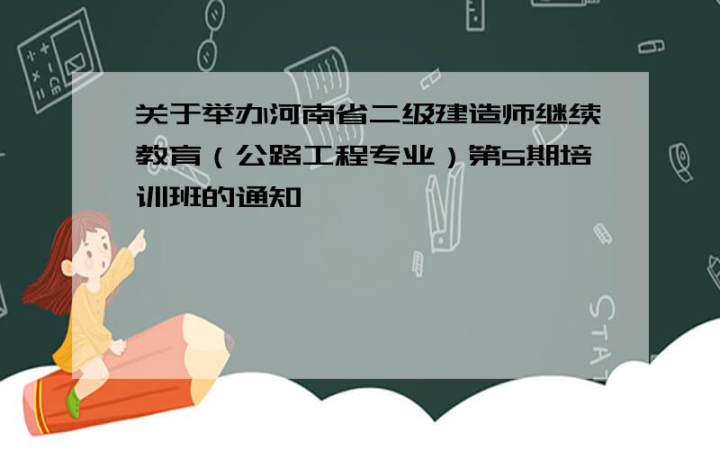 关于举办河南省二级建造师继续教育（公路工程专业）第5期培训班的通知