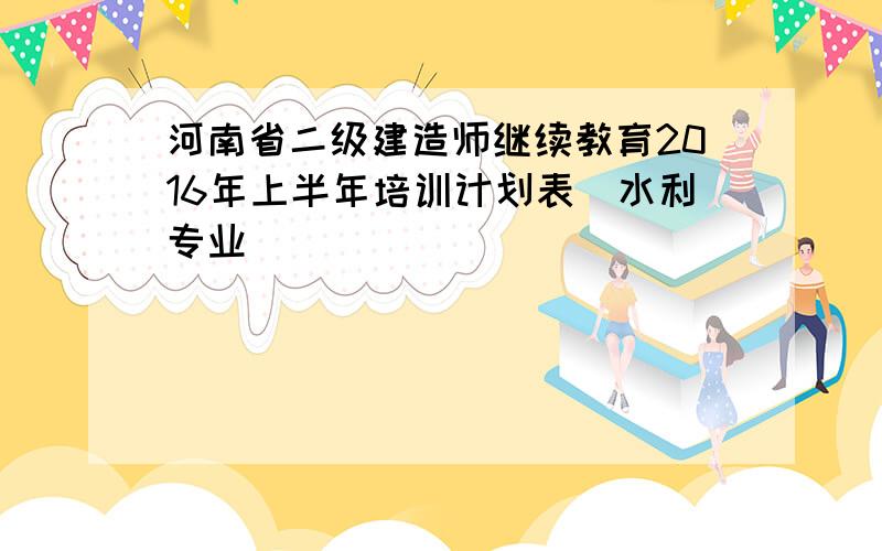 河南省二级建造师继续教育2016年上半年培训计划表(水利专业)