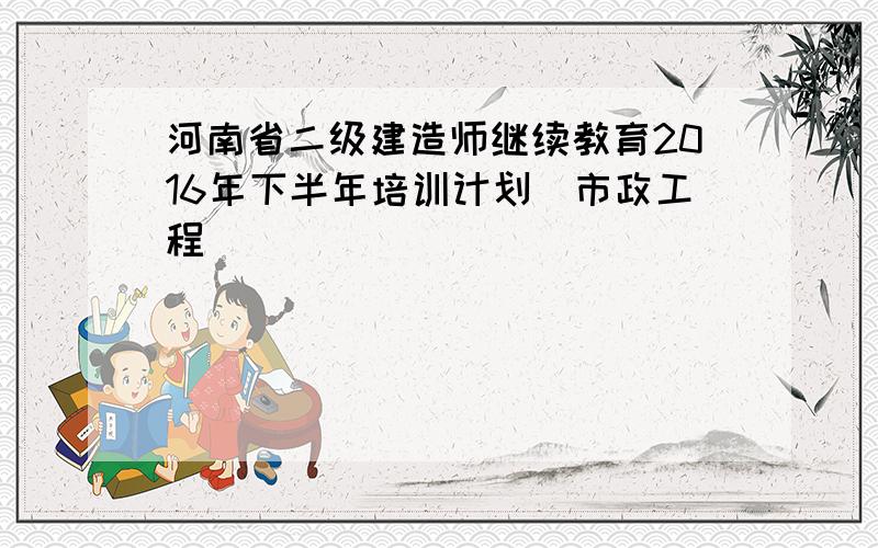 河南省二级建造师继续教育2016年下半年培训计划(市政工程)