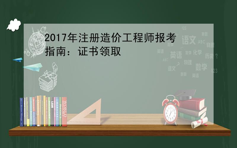 2017年注册造价工程师报考指南：证书领取