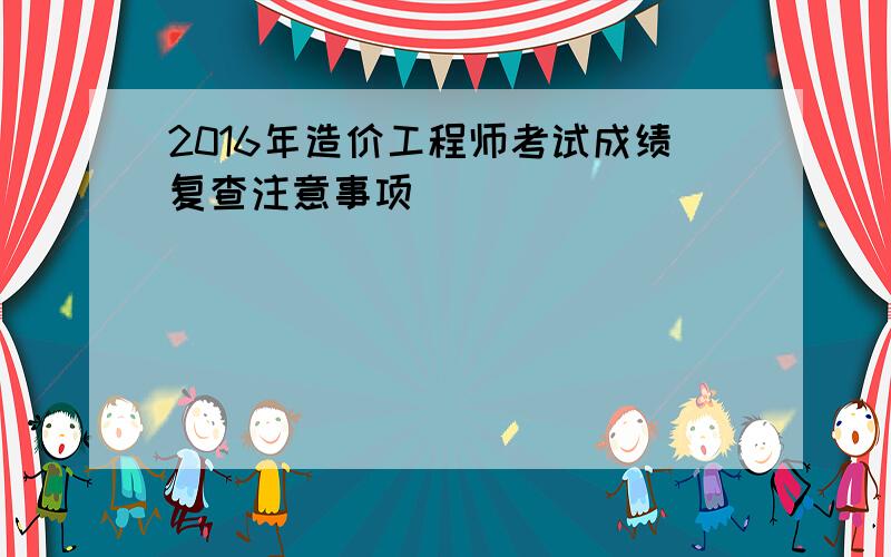 2016年造价工程师考试成绩复查注意事项