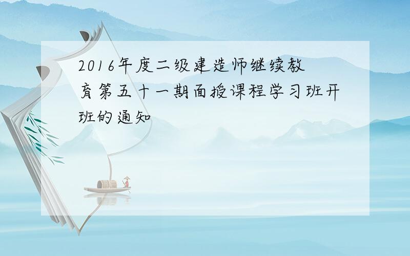 2016年度二级建造师继续教育第五十一期面授课程学习班开班的通知