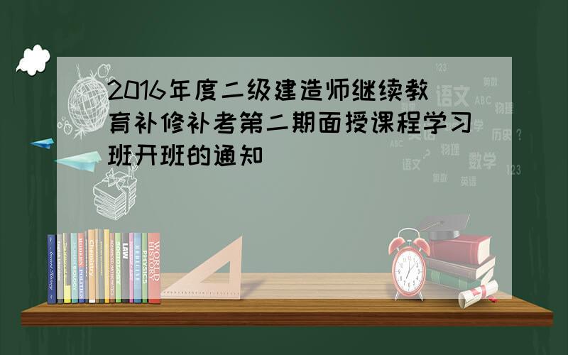 2016年度二级建造师继续教育补修补考第二期面授课程学习班开班的通知