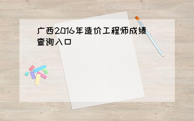 广西2016年造价工程师成绩查询入口