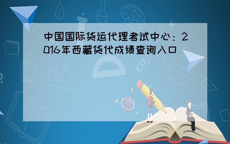 中国国际货运代理考试中心：2016年西藏货代成绩查询入口