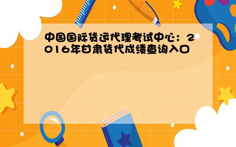 中国国际货运代理考试中心：2016年甘肃货代成绩查询入口