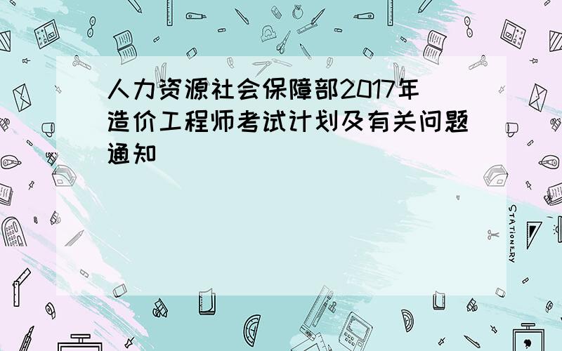 人力资源社会保障部2017年造价工程师考试计划及有关问题通知