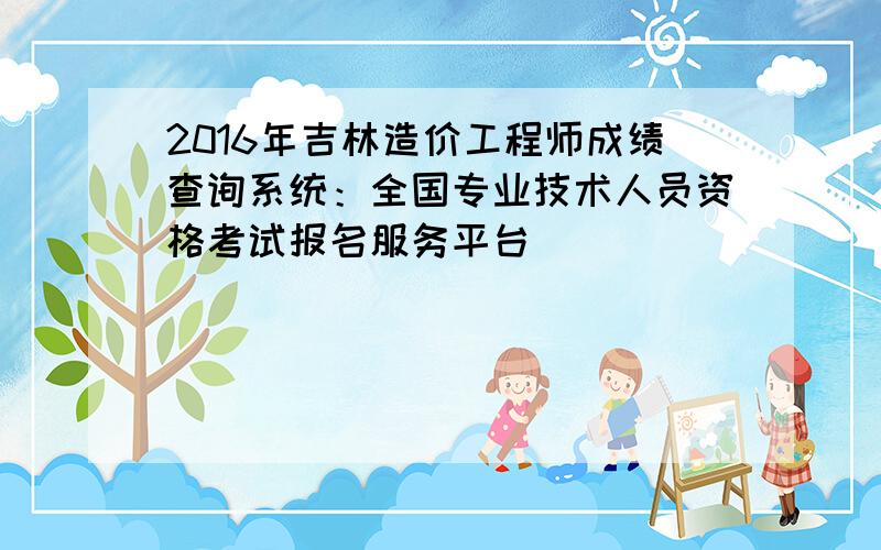 2016年吉林造价工程师成绩查询系统：全国专业技术人员资格考试报名服务平台