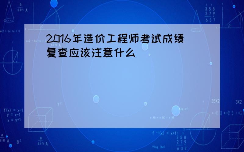 2016年造价工程师考试成绩复查应该注意什么