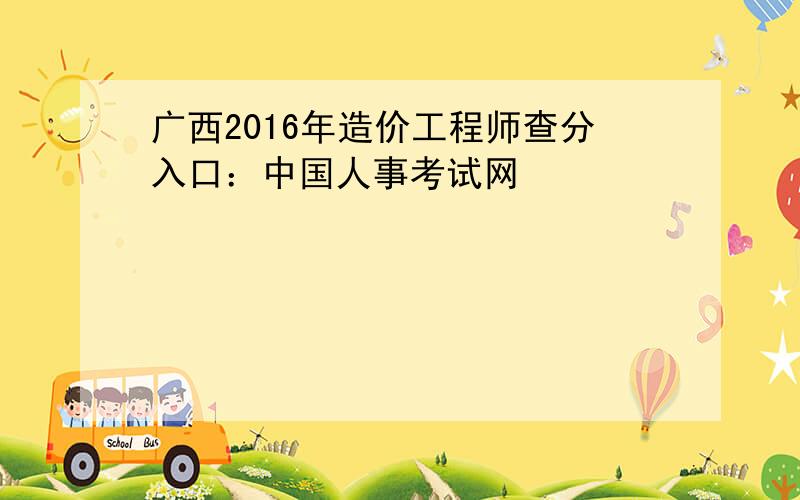 广西2016年造价工程师查分入口：中国人事考试网