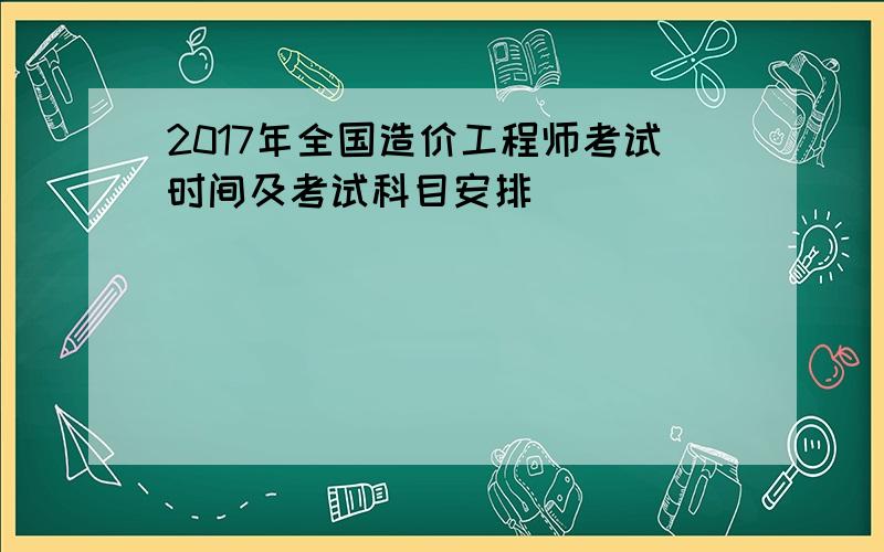 2017年全国造价工程师考试时间及考试科目安排