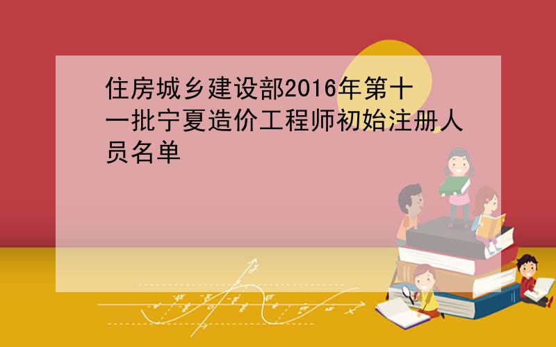 住房城乡建设部2016年第十一批宁夏造价工程师初始注册人员名单