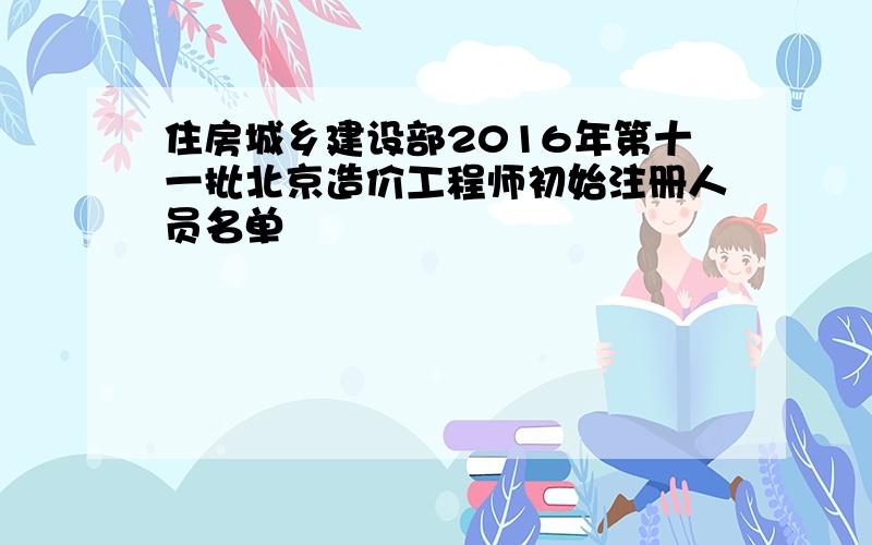 住房城乡建设部2016年第十一批北京造价工程师初始注册人员名单