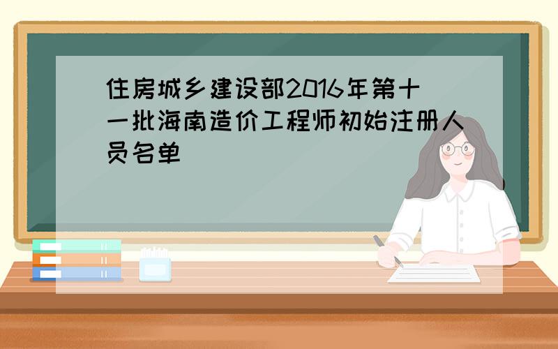 住房城乡建设部2016年第十一批海南造价工程师初始注册人员名单