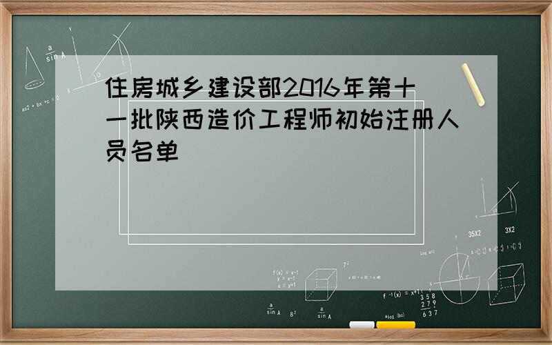 住房城乡建设部2016年第十一批陕西造价工程师初始注册人员名单