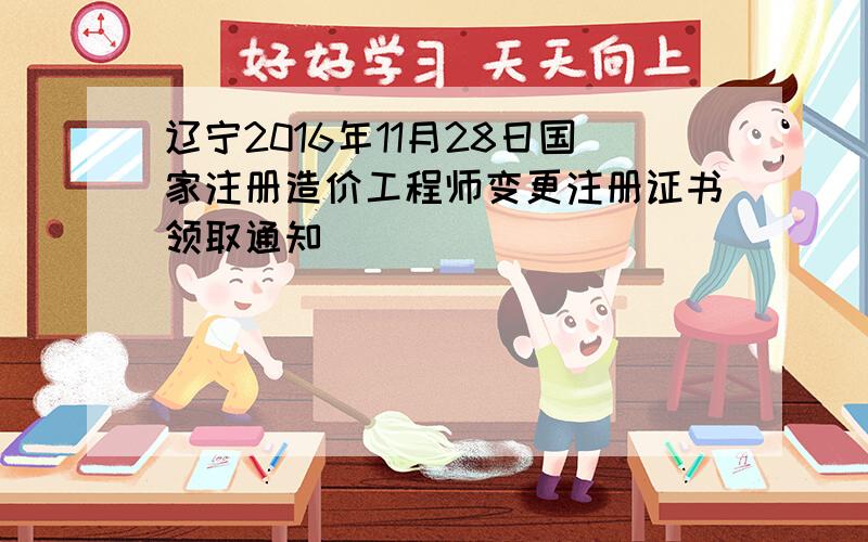 辽宁2016年11月28日国家注册造价工程师变更注册证书领取通知