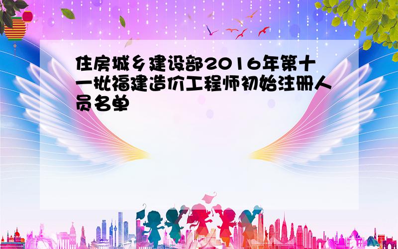 住房城乡建设部2016年第十一批福建造价工程师初始注册人员名单