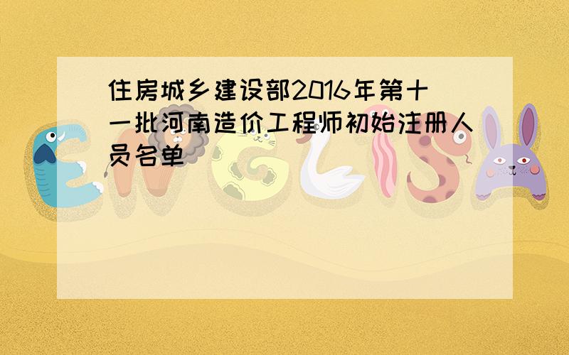 住房城乡建设部2016年第十一批河南造价工程师初始注册人员名单