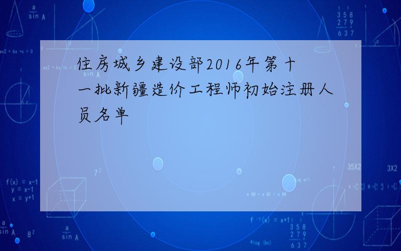 住房城乡建设部2016年第十一批新疆造价工程师初始注册人员名单