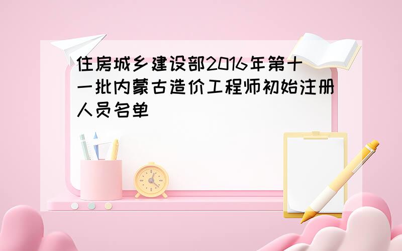 住房城乡建设部2016年第十一批内蒙古造价工程师初始注册人员名单