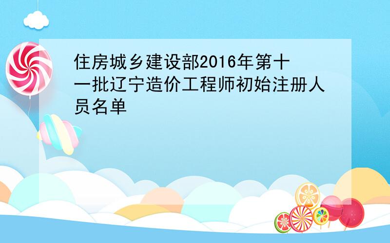 住房城乡建设部2016年第十一批辽宁造价工程师初始注册人员名单