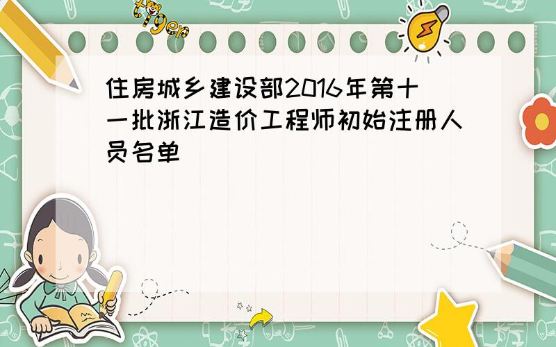 住房城乡建设部2016年第十一批浙江造价工程师初始注册人员名单