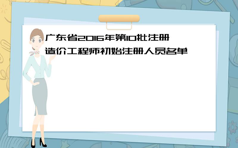 广东省2016年第10批注册造价工程师初始注册人员名单