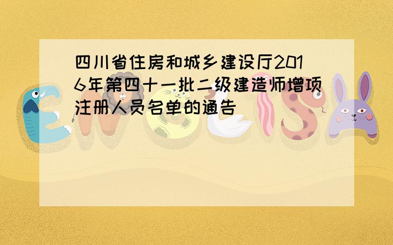 四川省住房和城乡建设厅2016年第四十一批二级建造师增项注册人员名单的通告