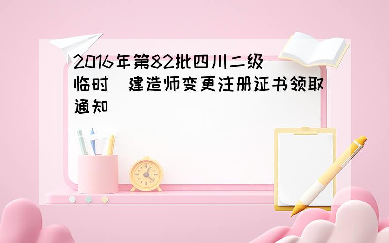 2016年第82批四川二级(临时)建造师变更注册证书领取通知