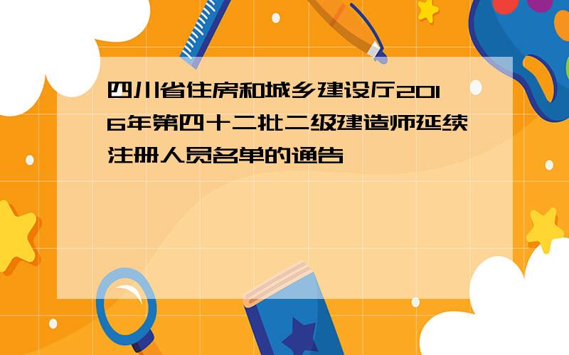 四川省住房和城乡建设厅2016年第四十二批二级建造师延续注册人员名单的通告