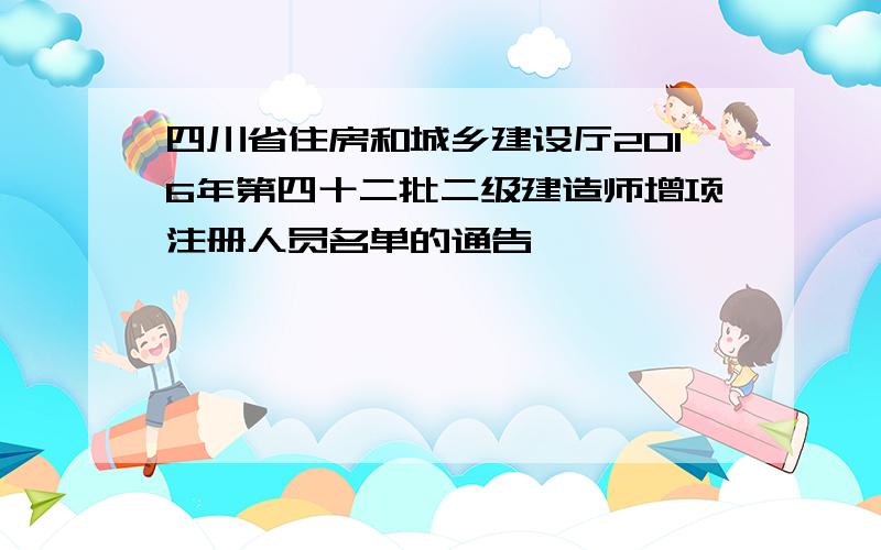 四川省住房和城乡建设厅2016年第四十二批二级建造师增项注册人员名单的通告