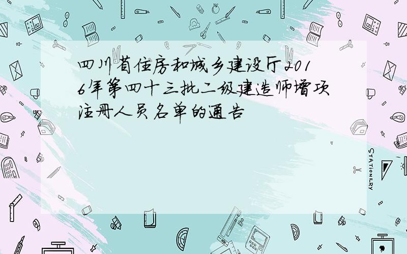 四川省住房和城乡建设厅2016年第四十三批二级建造师增项注册人员名单的通告