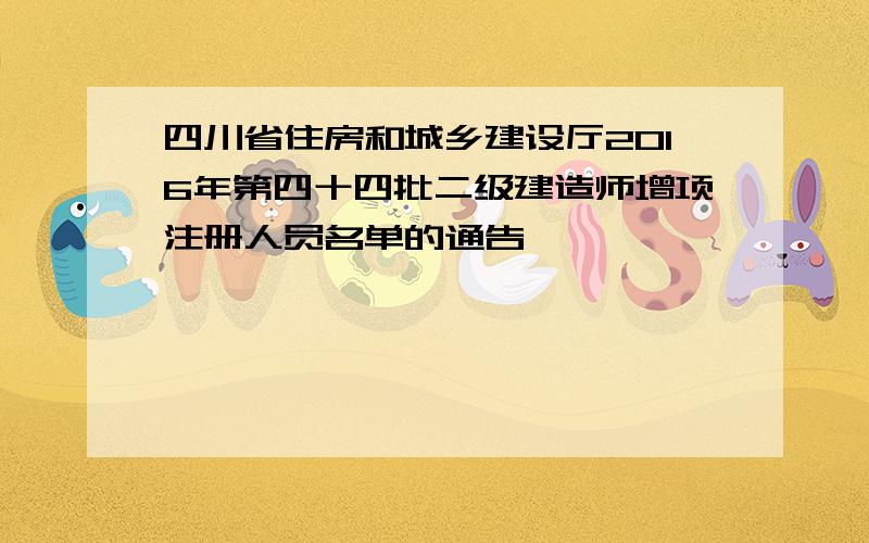 四川省住房和城乡建设厅2016年第四十四批二级建造师增项注册人员名单的通告