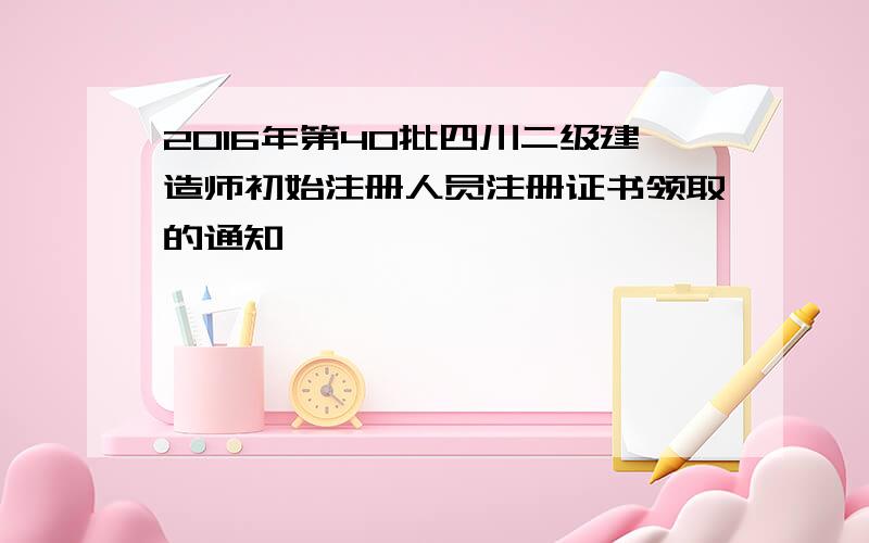 2016年第40批四川二级建造师初始注册人员注册证书领取的通知