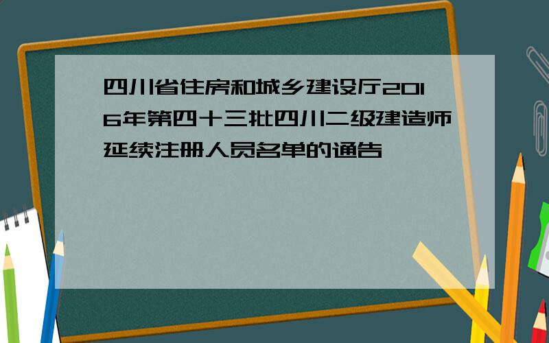 四川省住房和城乡建设厅2016年第四十三批四川二级建造师延续注册人员名单的通告