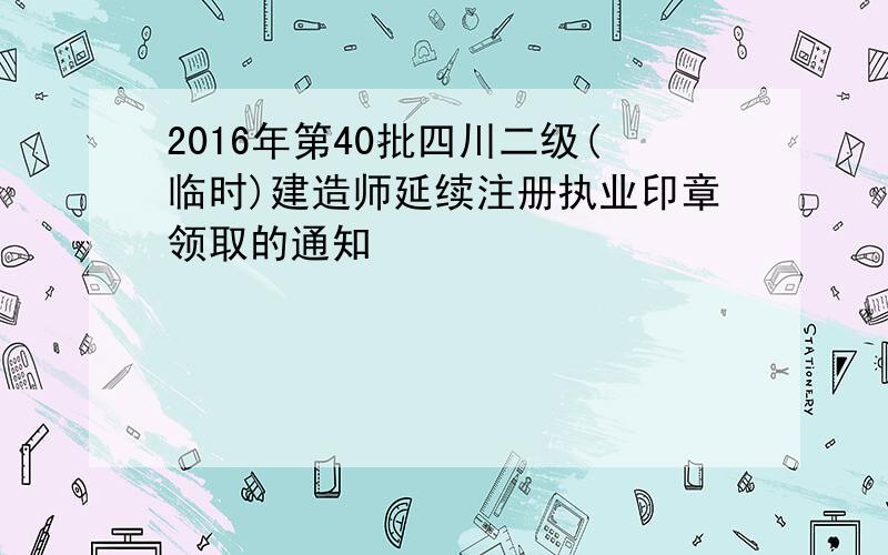 2016年第40批四川二级(临时)建造师延续注册执业印章领取的通知