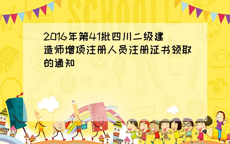 2016年第41批四川二级建造师增项注册人员注册证书领取的通知