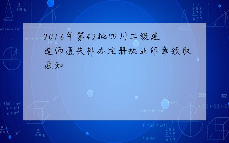 2016年第42批四川二级建造师遗失补办注册执业印章领取通知