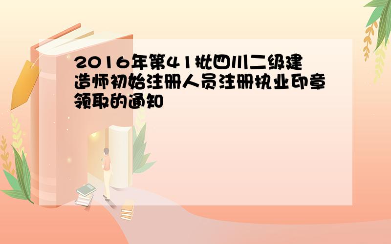 2016年第41批四川二级建造师初始注册人员注册执业印章领取的通知