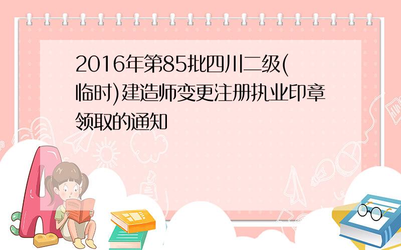 2016年第85批四川二级(临时)建造师变更注册执业印章领取的通知