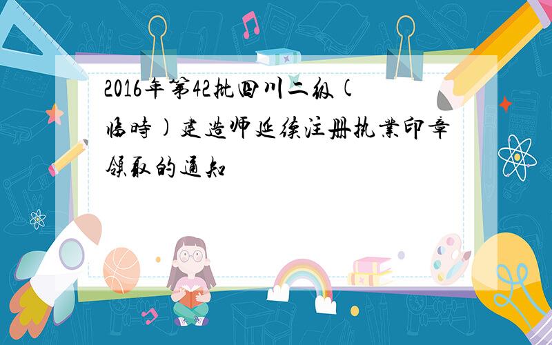 2016年第42批四川二级(临时)建造师延续注册执业印章领取的通知